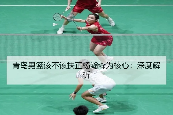 青岛男篮该不该扶正杨瀚森为核心：深度解析