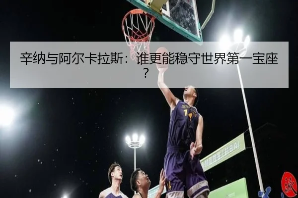 辛纳与阿尔卡拉斯：谁更能稳守世界第一宝座？